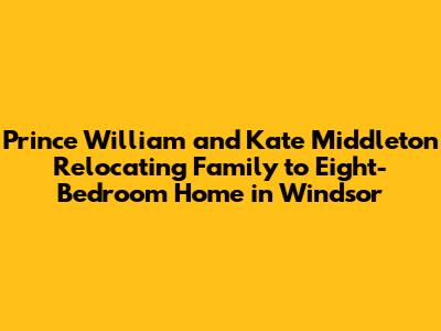 Prince William and Kate Middleton Relocating Family to Eight-Bedroom Home in Windsor