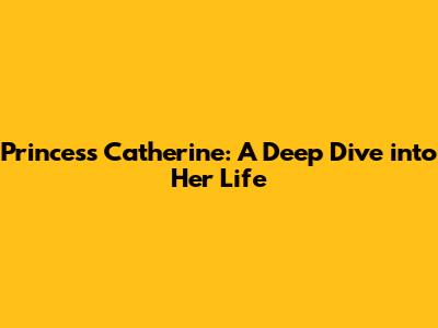 Princess Catherine: A Deep Dive into Her Life