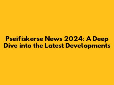 Pseifiskerse News 2024: A Deep Dive into the Latest Developments
