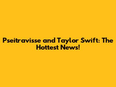 Pseitravisse and Taylor Swift: The Hottest News!