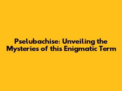 Pselubachise: Unveiling the Mysteries of this Enigmatic Term