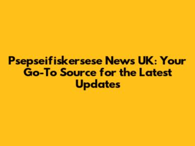 Psepseifiskersese News UK: Your Go-To Source for the Latest Updates