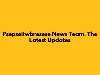 Psepseiiwbresese News Team: The Latest Updates