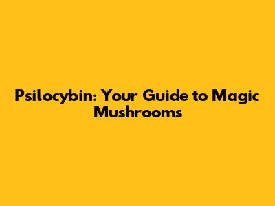 Psilocybin: Your Guide to Magic Mushrooms
