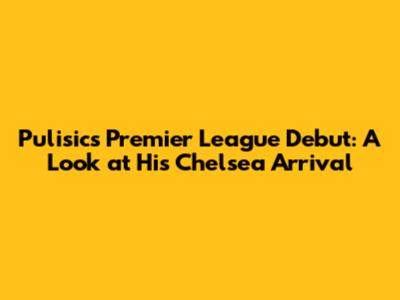 Pulisic's Premier League Debut: A Look at His Chelsea Arrival