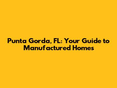 Punta Gorda, FL: Your Guide to Manufactured Homes