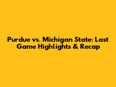 Purdue vs. Michigan State: Last Game Highlights & Recap