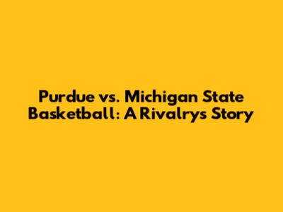 Purdue vs. Michigan State Basketball: A Rivalry's Story