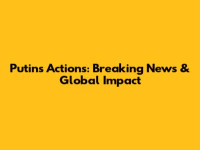 Putin's Actions: Breaking News & Global Impact