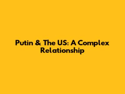 Putin & The US: A Complex Relationship