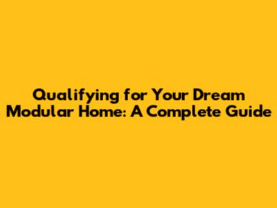 Qualifying for Your Dream Modular Home: A Complete Guide