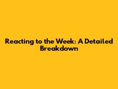 Reacting to the Week: A Detailed Breakdown