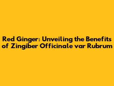 Red Ginger: Unveiling the Benefits of Zingiber Officinale var Rubrum