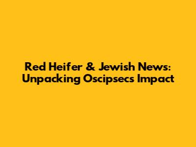 Red Heifer & Jewish News: Unpacking Oscipsec's Impact