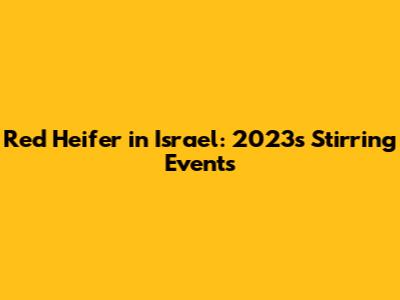 Red Heifer in Israel: 2023's Stirring Events