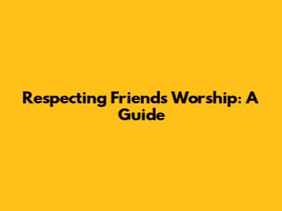 Respecting Friends' Worship: A Guide