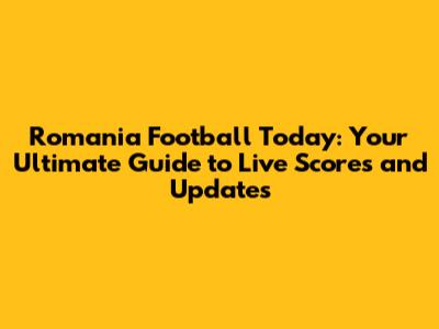 Romania Football Today: Your Ultimate Guide to Live Scores and Updates