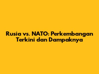 Rusia vs. NATO: Perkembangan Terkini dan Dampaknya