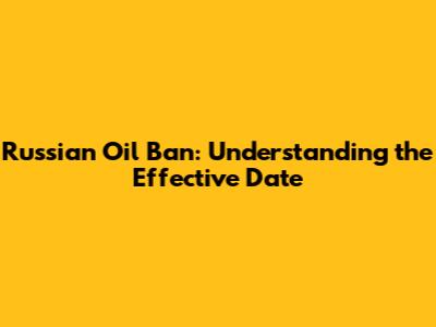 Russian Oil Ban: Understanding the Effective Date