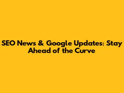SEO News & Google Updates: Stay Ahead of the Curve