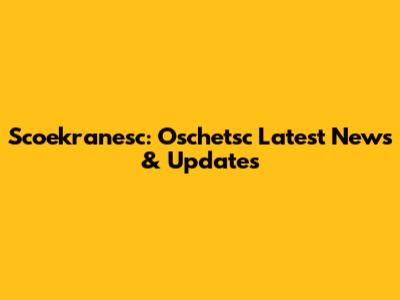 Scoekranesc: Oschetsc Latest News & Updates
