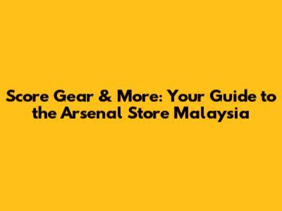 Score Gear & More: Your Guide to the Arsenal Store Malaysia