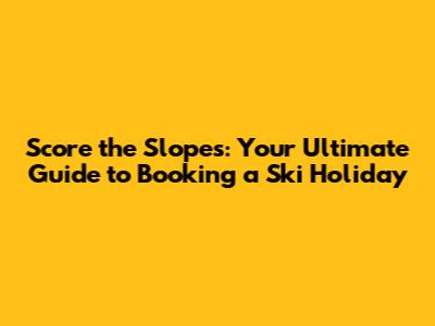 Score the Slopes: Your Ultimate Guide to Booking a Ski Holiday