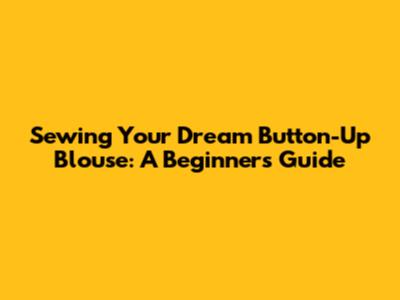 Sewing Your Dream Button-Up Blouse: A Beginner's Guide