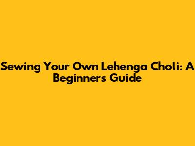 Sewing Your Own Lehenga Choli: A Beginner's Guide