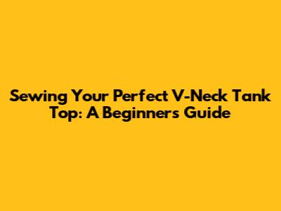Sewing Your Perfect V-Neck Tank Top: A Beginner's Guide