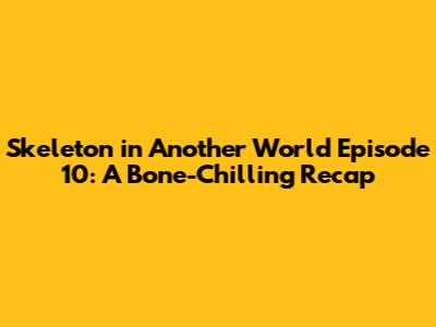 Skeleton in Another World Episode 10: A Bone-Chilling Recap