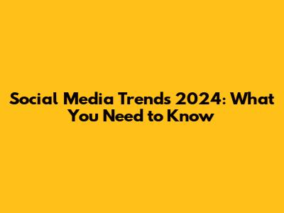 Social Media Trends 2024: What You Need to Know