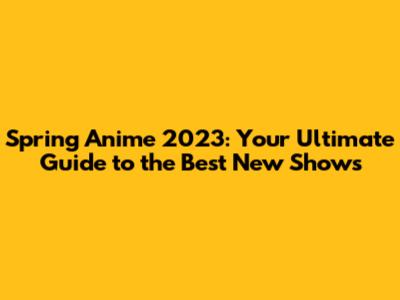 Spring Anime 2023: Your Ultimate Guide to the Best New Shows