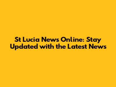 St Lucia News Online: Stay Updated with the Latest News