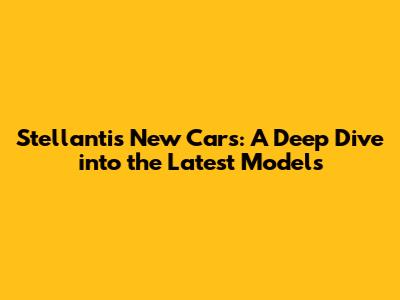 Stellantis New Cars: A Deep Dive into the Latest Models