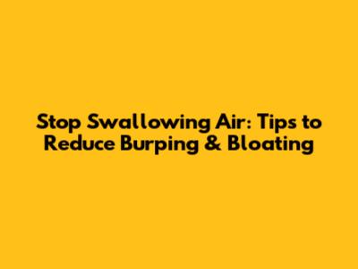 Stop Swallowing Air: Tips to Reduce Burping & Bloating