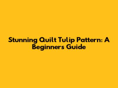 Stunning Quilt Tulip Pattern: A Beginner's Guide