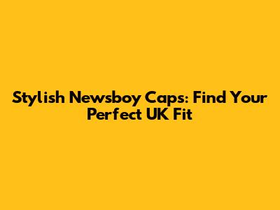 Stylish Newsboy Caps: Find Your Perfect UK Fit