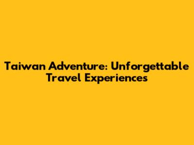 Taiwan Adventure: Unforgettable Travel Experiences