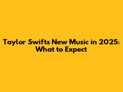 Taylor Swift's New Music in 2025: What to Expect