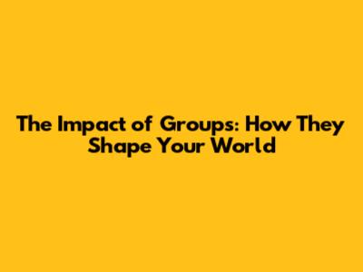 The Impact of Groups: How They Shape Your World