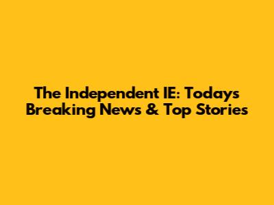 The Independent IE: Today's Breaking News & Top Stories