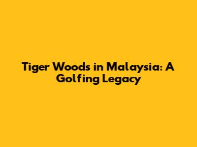 Tiger Woods in Malaysia: A Golfing Legacy