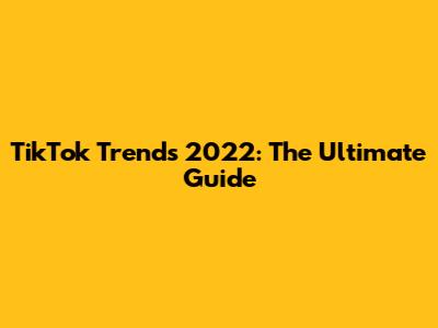 TikTok Trends 2022: The Ultimate Guide