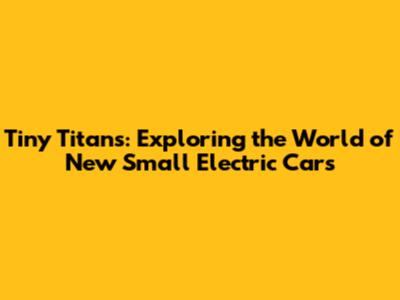 Tiny Titans: Exploring the World of New Small Electric Cars