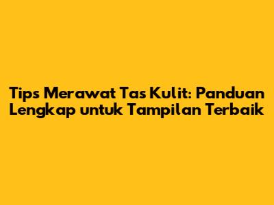 Tips Merawat Tas Kulit: Panduan Lengkap untuk Tampilan Terbaik