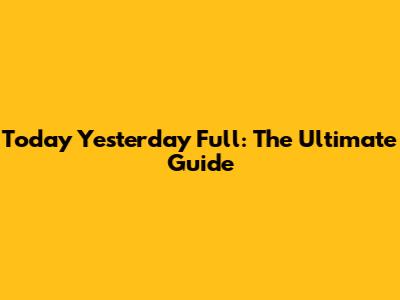 Today Yesterday Full: The Ultimate Guide