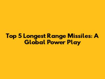 Top 5 Longest Range Missiles: A Global Power Play