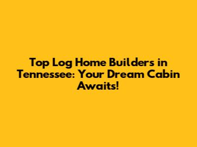 Top Log Home Builders in Tennessee: Your Dream Cabin Awaits!