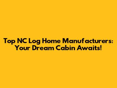 Top NC Log Home Manufacturers: Your Dream Cabin Awaits!